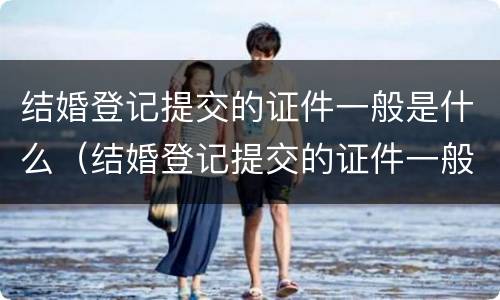 结婚登记提交的证件一般是什么（结婚登记提交的证件一般是什么颜色）