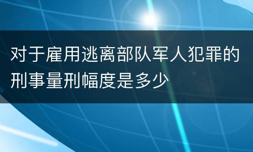 对于雇用逃离部队军人犯罪的刑事量刑幅度是多少
