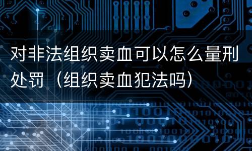 对非法组织卖血可以怎么量刑处罚（组织卖血犯法吗）
