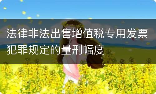 法律非法出售增值税专用发票犯罪规定的量刑幅度