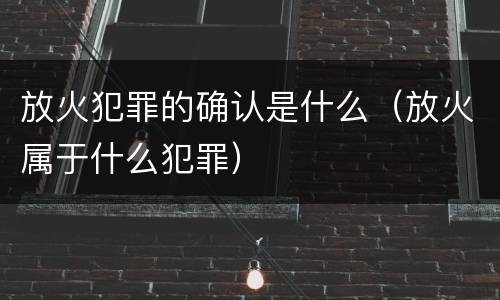 放火犯罪的确认是什么（放火属于什么犯罪）