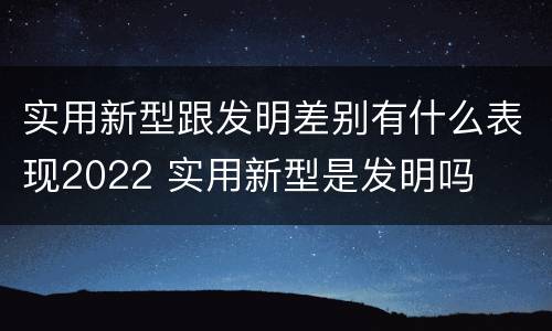 实用新型跟发明差别有什么表现2022 实用新型是发明吗