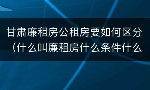 甘肃廉租房公租房要如何区分（什么叫廉租房什么条件什么叫公租房）