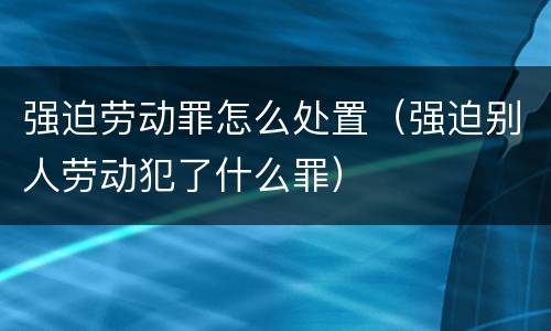 强迫劳动罪怎么处置（强迫别人劳动犯了什么罪）