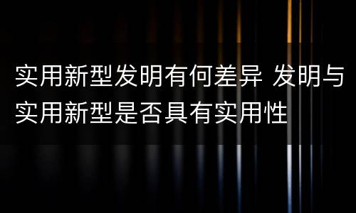 实用新型发明有何差异 发明与实用新型是否具有实用性