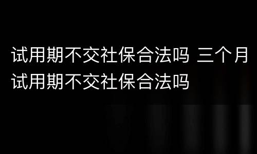 试用期不交社保合法吗 三个月试用期不交社保合法吗