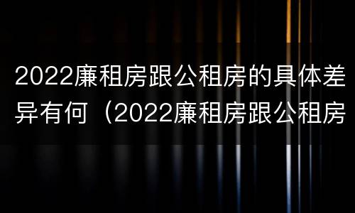 2022廉租房跟公租房的具体差异有何（2022廉租房跟公租房的具体差异有何区别）