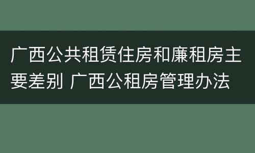 广西公共租赁住房和廉租房主要差别 广西公租房管理办法