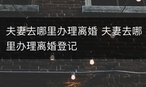 夫妻去哪里办理离婚 夫妻去哪里办理离婚登记