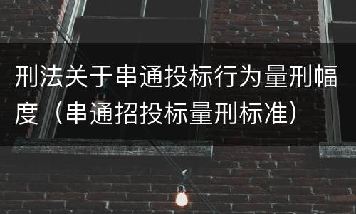 刑法关于串通投标行为量刑幅度（串通招投标量刑标准）
