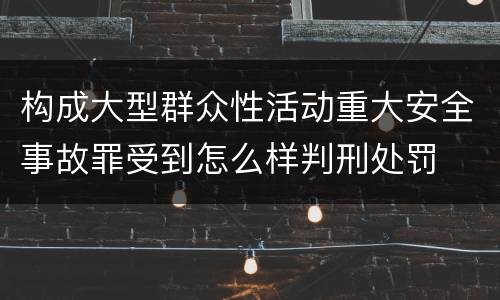构成大型群众性活动重大安全事故罪受到怎么样判刑处罚