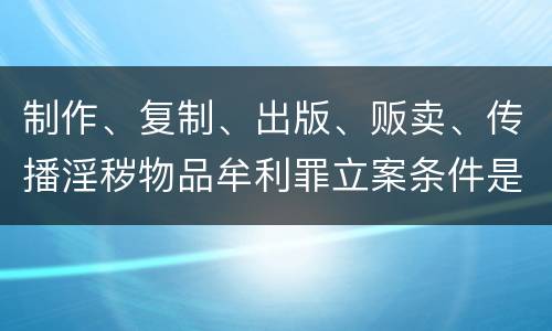 制作、复制、出版、贩卖、传播淫秽物品牟利罪立案条件是什么