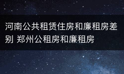 河南公共租赁住房和廉租房差别 郑州公租房和廉租房