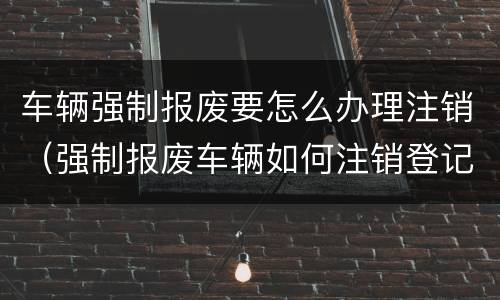 车辆强制报废要怎么办理注销（强制报废车辆如何注销登记）