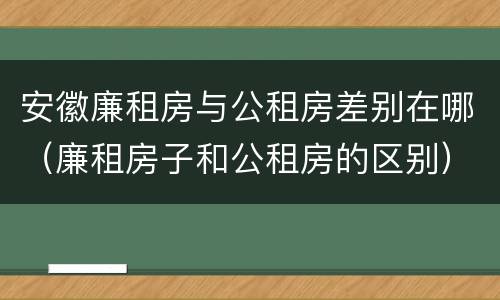 安徽廉租房与公租房差别在哪（廉租房子和公租房的区别）