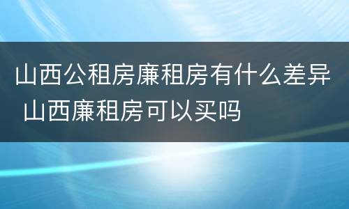 山西公租房廉租房有什么差异 山西廉租房可以买吗