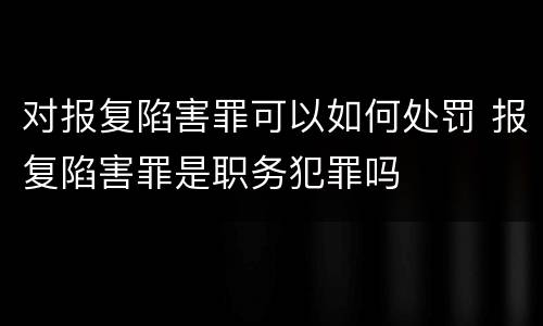 对报复陷害罪可以如何处罚 报复陷害罪是职务犯罪吗