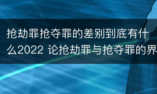 抢劫罪抢夺罪的差别到底有什么2022 论抢劫罪与抢夺罪的界限