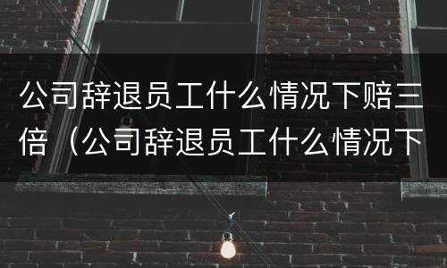 公司辞退员工什么情况下赔三倍（公司辞退员工什么情况下赔三倍钱）