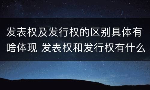 发表权及发行权的区别具体有啥体现 发表权和发行权有什么区别