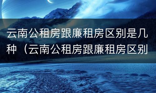 云南公租房跟廉租房区别是几种（云南公租房跟廉租房区别是几种房型）
