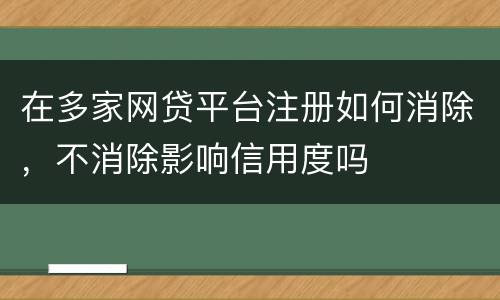在多家网贷平台注册如何消除，不消除影响信用度吗
