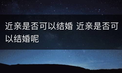近亲是否可以结婚 近亲是否可以结婚呢