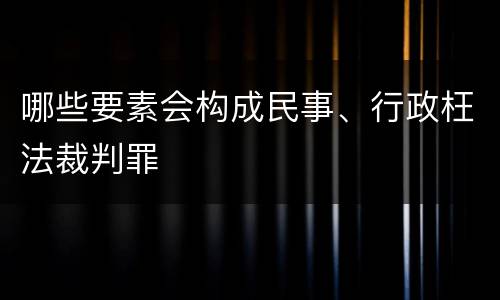 哪些要素会构成民事、行政枉法裁判罪
