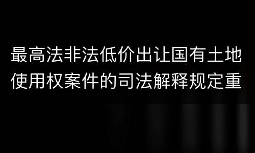 最高法非法低价出让国有土地使用权案件的司法解释规定重要内容都有哪些