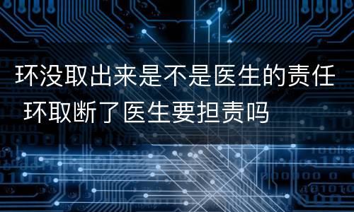 环没取出来是不是医生的责任 环取断了医生要担责吗
