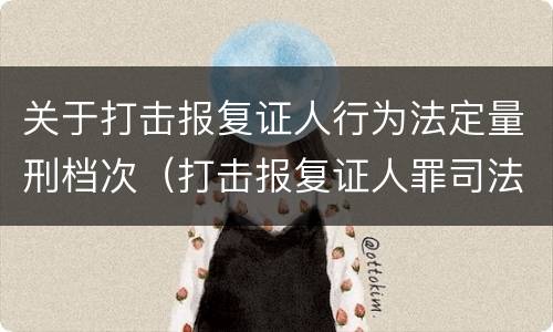 关于打击报复证人行为法定量刑档次（打击报复证人罪司法解释）