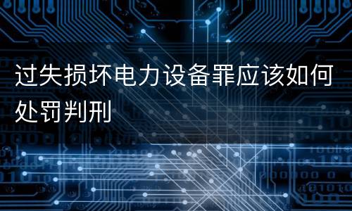 过失损坏电力设备罪应该如何处罚判刑