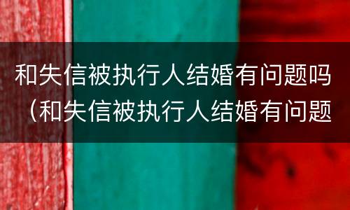 和失信被执行人结婚有问题吗（和失信被执行人结婚有问题吗）