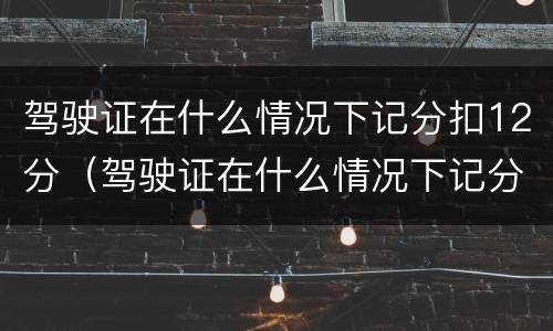 驾驶证在什么情况下记分扣12分（驾驶证在什么情况下记分扣12分呢）