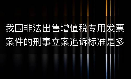 我国非法出售增值税专用发票案件的刑事立案追诉标准是多少