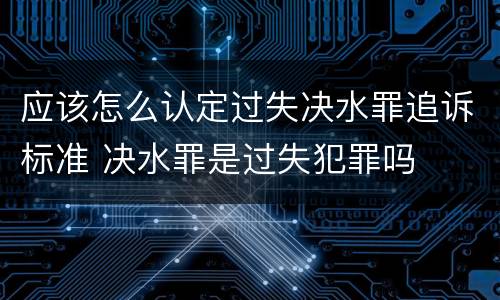 应该怎么认定过失决水罪追诉标准 决水罪是过失犯罪吗