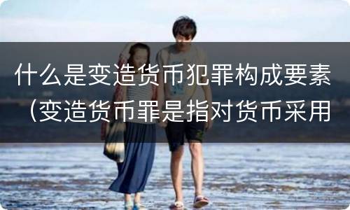 什么是变造货币犯罪构成要素（变造货币罪是指对货币采用什么等方法）