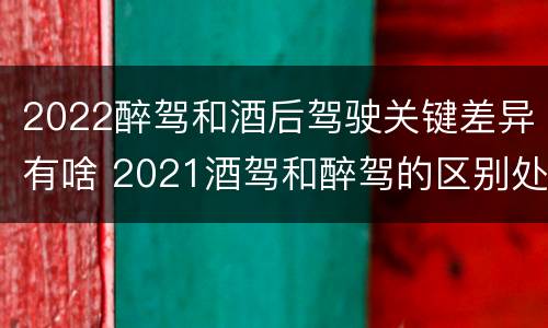 2022醉驾和酒后驾驶关键差异有啥 2021酒驾和醉驾的区别处罚