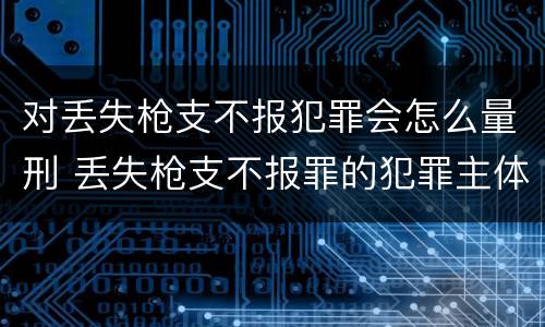 对丢失枪支不报犯罪会怎么量刑 丢失枪支不报罪的犯罪主体只能是什么