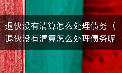 退伙没有清算怎么处理债务（退伙没有清算怎么处理债务呢）