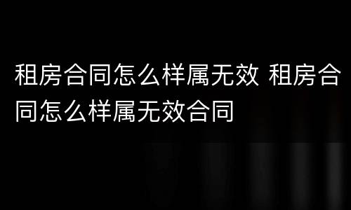 租房合同怎么样属无效 租房合同怎么样属无效合同