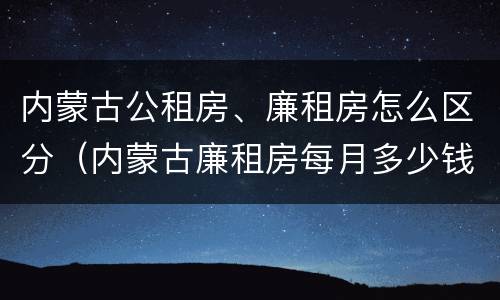 内蒙古公租房、廉租房怎么区分（内蒙古廉租房每月多少钱）