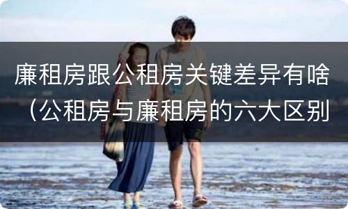 廉租房跟公租房关键差异有啥（公租房与廉租房的六大区别）