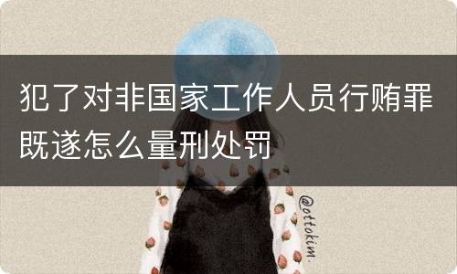 犯了对非国家工作人员行贿罪既遂怎么量刑处罚