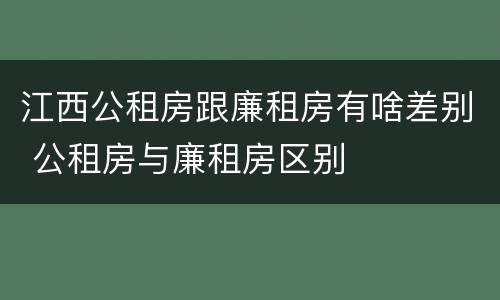 江西公租房跟廉租房有啥差别 公租房与廉租房区别