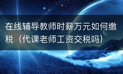 在线辅导教师时薪万元如何缴税（代课老师工资交税吗）