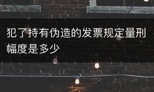 犯了持有伪造的发票规定量刑幅度是多少