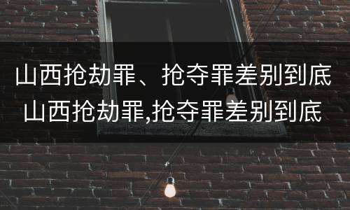 山西抢劫罪、抢夺罪差别到底 山西抢劫罪,抢夺罪差别到底有多大