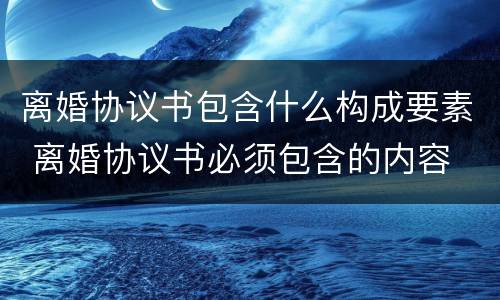 离婚协议书包含什么构成要素 离婚协议书必须包含的内容