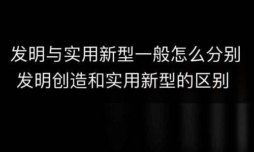 发明与实用新型一般怎么分别 发明创造和实用新型的区别